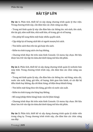 Phần Bài tập


                           BÀI TẬP LỚN

Dự án 1. Phân tích, thiết kế và xây dựng chương trình quản lý thư viện.
Trong chương trình n{y, cần đảm bảo các chức năng sau đ}y:

- Trong mô hình quản lý này cần đảm bảo các thông tin: mã sách, tên sách,
tên tác giả, năm xuất bản, nhà xuất bản, số trang, giá và số lượng.

- Cho phép bổ sung thêm một hoặc nhiều quyển sách.

- Cập nhập lại số lượng s|ch khi có người mượn/trả sách.

- Tìm kiếm sách theo tên tác giả hoặc tên sách.

- Kiểm tra tình trạng sách còn hay không.

- Chương trình thực thi trên màn hình Console. Có menu tùy chọn. Dữ liệu
được lưu trữ vào tập tin data.dat dưới dạng mã hóa nhị phân.



Dự án 2. Phân tích, thiết kế và xây dựng chương trình quản lý website bán
m|y tính. Trong chương trình trình n{y, cần đảm bảo các chức năng sau
đ}y:

- Trong mô hình quản lý này, cần đảm bảo các thông tin: mã hàng, màu sắc,
nước sản xuất, hãng, giá tiền, số lượng, thời gian bảo hành, có c{i đặt hệ
điều hành hay không, địa chỉ khác hàng, số điện thoại khách hàng.

- Tìm kiếm mặt hàng theo tên hãng, giá tiền v{ nước sản xuất.

- Kiểm tra tình trạng còn hàng hay không.

- Bổ sung (nhập thêm hàng) hoặc xóa bỏ (bán hàng).

- Chương trình thực thi trên màn hình Console. Có menu tùy chọn. Dữ liệu
được lưu trữ vào tập tin data.dat dưới dạng mã hóa nhị phân.
                                                                             C++




Dự án 3. Phân tích, thiết kế và xây dựng chương trình quản lý nhân viên
trong công ty. Trong chương trình trình n{y, cần đảm bảo các chức năng
sau đ}y:

T r a n g | 225
 