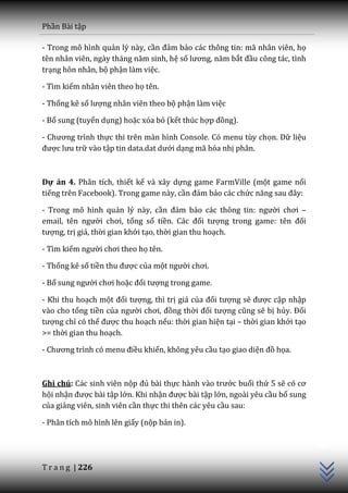 Phần Bài tập

- Trong mô hình quản lý này, cần đảm bảo các thông tin: mã nhân viên, họ
tên nh}n viên, ng{y th|ng năm sinh, hệ số lương, năm bắt đầu công tác, tình
trạng hôn nhân, bộ phận làm việc.

- Tìm kiếm nhân viên theo họ tên.

- Thống kê số lượng nhân viên theo bộ phận làm việc

- Bổ sung (tuyển dụng) hoặc xóa bỏ (kết thúc hợp đồng).

- Chương trình thực thi trên màn hình Console. Có menu tùy chọn. Dữ liệu
được lưu trữ vào tập tin data.dat dưới dạng mã hóa nhị phân.



Dự án 4. Phân tích, thiết kế và xây dựng game FarmVille (một game nổi
tiếng trên Facebook). Trong game này, cần đảm bảo các chức năng sau đ}y:

- Trong mô hình quản lý này, cần đảm bảo các thông tin: người chơi –
email, tên người chơi, tổng số tiền. C|c đối tượng trong game: tên đối
tượng, trị giá, thời gian khởi tạo, thời gian thu hoạch.

- Tìm kiếm người chơi theo họ tên.

- Thống kê số tiền thu được của một người chơi.

- Bổ sung người chơi hoặc đối tượng trong game.

- Khi thu hoạch một đối tượng, thì trị giá của đối tượng sẽ được cập nhập
vào cho tổng tiền của người chơi, đồng thời đối tượng cũng sẽ bị hủy. Đối
tượng chỉ có thể được thu hoạch nếu: thời gian hiện tại – thời gian khởi tạo
>= thời gian thu hoạch.

- Chương trình có menu điều khiển, không yêu cầu tạo giao diện đồ họa.



Ghi chú: Các sinh viên nộp đủ bài thực h{nh v{o trước buổi thứ 5 sẽ có cơ
hội nhận được bài tập lớn. Khi nhận được bài tập lớn, ngoài yêu cầu bổ sung
của giảng viên, sinh viên cần thực thi thên các yêu cầu sau:
                                                                               C++




- Phân tích mô hình lên giấy (nộp bản in).




T r a n g | 226
 
