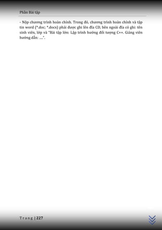Phần Bài tập

- Nộp chương trình ho{n chỉnh. Trong đó, chương trình hoàn chỉnh và tập
tin word (*.doc; *.docx) phải được ghi lên đĩa CD, bên ngo{i đĩa có ghi: tên
sinh viên, lớp v{ “B{i tập lớn: Lập trình hướng đối tượng C++. Giảng viên
hướng dẫn: ….”.




                                                                               C++




T r a n g | 227
 