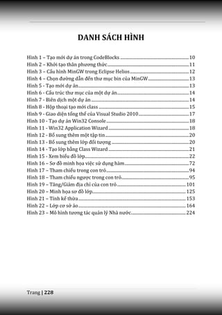 DANH SÁCH HÌNH

Hình 1 – Tạo mới dự án trong CodeBlocks ................................................................ 10
Hình 2 – Khởi tạo th}n phương thức ............................................................................ 11
Hình 3 – Cấu hình MinGW trong Eclipse Helios ....................................................... 12
Hình 4 – Chọn đường dẫn đến thư mục bin của MinGW ...................................... 13
Hình 5 - Tạo mới dự án ....................................................................................................... 13
Hình 6 - Cấu trúc thư mục của một dự án................................................................... 14
Hình 7 - Biên dịch một dự án ........................................................................................... 14
Hình 8 - Hộp thoại tạo mới class .................................................................................... 15
Hình 9 - Giao diện tổng thể của Visual Studio 2010 ............................................... 17
Hình 10 - Tạo dự án Win32 Console ............................................................................. 18
Hình 11 - Win32 Application Wizard ........................................................................... 18
Hình 12 - Bổ sung thêm một tập tin .............................................................................. 20
Hình 13 - Bổ sung thêm lớp đối tượng ........................................................................ 20
Hình 14 - Tạo lớp bằng Class Wizard ........................................................................... 21
Hình 15 - Xem biểu đồ lớp................................................................................................. 22
Hình 16 – Sơ đồ minh họa việc sử dụng hàm ............................................................ 72
Hình 17 – Tham chiếu trong con trỏ ............................................................................. 94
Hình 18 – Tham chiếu ngược trong con trỏ............................................................... 95
Hình 19 – Tăng/Giảm địa chỉ của con trỏ ................................................................ 101
Hình 20 – Minh họa sơ đồ lớp....................................................................................... 125
Hình 21 – Tính kế thừa .................................................................................................... 153
Hình 22 – Lớp cơ sở ảo .................................................................................................... 164
Hình 23 – Mô hình tương t|c quản lý Nh{ nước................................................... 224




Trang | 228
 