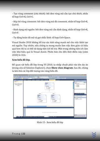- Tạo vùng comment (chú thích): bôi đen vùng m~ cần tạo chú thích, nhấn
tổ hợp Ctrl+K, Ctrl+C.

- Hủy bỏ vùng comment: bôi đen vùng m~ đ~ comment, nhấn tổ hợp Ctrl+K,
Ctrl+U.

- Định dạng mã nguồn: bôi đen vùng m~ cần định dạng, nhấn tổ hợp Ctrl+K,
Ctrl+F.

- Tự động hoàn tất mã và gợi nhắc lệnh: tổ hợp Ctrl+Space.

Visual Studio 2010 không hỗ trợ c|c tính năng mạnh mẽ cho việc khởi tạo
mã nguồn. Tuy nhiên, nếu chúng ta mong muốn làm việc đơn giản và hiệu
quả hơn thì ta có thể sử dụng tiện ích bổ trợ. Một trong những tiện ích làm
việc khá hiệu quả là Visual Assist. Phiên bản cho đến thời điểm n{y (năm
2010) là 10.6.

Xem biểu đồ lớp.

Để quan sát biểu đồ lớp trong VS 2010, ta nhấp chuột phải vào tên dự án
(trong cửa sổ Solution Explorer), chọn Show class diagram. Sau đó, chúng
ta kéo thả các lớp đối tượng vào vùng biểu đồ.




                                                                              C++




                        Hình 15 - Xem biểu đồ lớp



T r a n g | 22
 