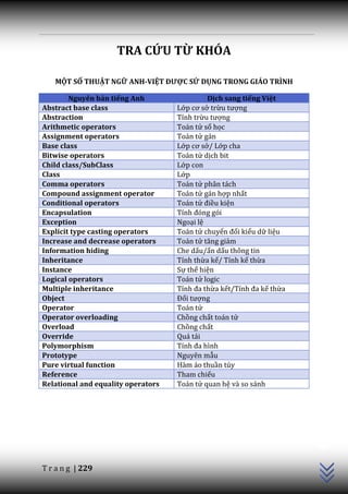 TRA CỨU TỪ KHÓA

   MỘT SỐ THUẬT NGỮ ANH-VIỆT ĐƯỢC SỬ DỤNG TRONG GIÁO TRÌNH

        Nguyên bản tiếng Anh                 Dịch sang tiếng Việt
Abstract base class                 Lớp cơ sở trừu tượng
Abstraction                         Tính trừu tượng
Arithmetic operators                Toán tử số học
Assignment operators                Toán tử gán
Base class                          Lớp cơ sở/ Lớp cha
Bitwise operators                   Toán tử dịch bit
Child class/SubClass                Lớp con
Class                               Lớp
Comma operators                     Toán tử phân tách
Compound assignment operator        Toán tử gán hợp nhất
Conditional operators               Toán tử điều kiện
Encapsulation                       Tính đóng gói
Exception                           Ngoại lệ
Explicit type casting operators     Toán tử chuyển đổi kiểu dữ liệu
Increase and decrease operators     Toán tử tăng giảm
Information hiding                  Che dấu/ẩn dấu thông tin
Inheritance                         Tính thừa kế/ Tính kế thừa
Instance                            Sự thể hiện
Logical operators                   Toán tử logic
Multiple inheritance                Tính đa thừa kết/Tính đa kế thừa
Object                              Đối tượng
Operator                            Toán tử
Operator overloading                Chồng chất toán tử
Overload                            Chồng chất
Override                            Quá tải
Polymorphism                        Tính đa hình
Prototype                           Nguyên mẫu
Pure virtual function               Hàm ảo thuần túy
Reference                           Tham chiếu
Relational and equality operators   Toán tử quan hệ và so sánh
                                                                       C++




T r a n g | 229
 
