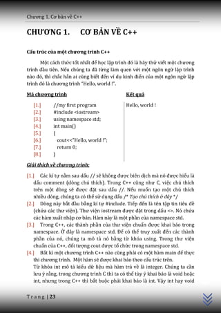 Chương 1. Cơ bản về C++


CHƯƠNG 1.               CƠ BẢN VỀ C++

Cấu trúc của một chương trình C++

      Một cách thức tốt nhất để học lập trình đó l{ h~y thử viết một chương
trình đầu tiên. Nếu chúng ta đ~ từng làm quen với một ngôn ngữ lập trình
n{o đó, thì chắc hẳn ai cũng biết đến ví dụ kinh điển của một ngôn ngữ lập
trình đó l{ chương trình “Hello, world !”.

Mã chương trình                              Kết quả

   [1.]     //my first program               Hello, world !
   [2.]     #include <iostream>
   [3.]     using namespace std;
   [4.]     int main()
   [5.]     {
   [6.]       cout<<”Hello, world !”;
   [7.]       return 0;
   [8.]     }

Giải thích về chương trình:

[1.] Các kí tự nằm sau dấu // sẽ không được biên dịch m{ nó được hiểu là
   dấu comment (dòng chú thích). Trong C++ cũng như C, việc chú thích
   trên một dòng sẽ được đặt sau dấu //. Nếu muốn tạo một chú thích
   nhiều dòng, chúng ta có thể sử dụng dấu /* Tạo chú thích ở đây */
[2.] Dòng này bắt đầu bằng kí tự #include. Tiếp đến là tên tập tin tiêu đề
   (chứa c|c thư viện). Thư viện iostream được đặt trong dấu <>. Nó chứa
   các hàm xuất nhập cơ bản. Hàm này là một phần của namespace std.
[3.] Trong C++, các thành phần của thư viện chuẩn được khai báo trong
   namespace. Ở đ}y l{ namespace std. Để có thể truy xuất đến các thành
   phần của nó, chúng ta mô tả nó bằng từ khóa using. Trong thư viện
   chuẩn của C++, đối tượng cout được tổ chức trong namespace std.
[4.] Bất kì một chương trình C++ n{o cũng phải có một h{m main để thực
   thi chương trình. Một hàm sẽ được khai báo theo cấu trúc trên.
   Từ khóa int mô tả kiểu dữ liệu mà hàm trả về là integer. Chúng ta cần
                                                                                C++




   lưu ý rằng, trong chương trình C thì ta có thể tùy ý khai báo là void hoặc
   int, nhưng trong C++ thì bắt buộc phải khai báo là int. Vậy int hay void


T r a n g | 23
 