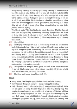 Chương 1. Cơ bản về C++

   trong trường hợp này có thực sự quan trọng ? Chúng ta nên luôn khai
   báo hàm main có kiểu dữ liệu trả về là kiểu int. Sở dĩ như vậy là vì khi
   hàm main trả về kiểu int thì theo quy ước, nếu chương trình có lỗi, nó sẽ
   trả về một m~ int kh|c 0 v{ ngược lại, nếu chương trình không có lỗi, nó
   sẽ trả về mã int 0. Lỗi ở đ}y l{ lỗi chương trình liên quan đến quá trình
   biên dịch, chứ không phải là lỗi liên quan đến cú pháp. Chúng ta sẽ nhận
   thấy mã mà nó trả về trong dòng thông báo cuối cùng khi biên dịch:
   process returned 0 (0x0).
   Tên hàm là main. Tiếp theo là cặp dấu ngoặc đơn dùng để chứa tham số
   đính kèm. Thông thường một chương trình ứng dụng sẽ chứa hai tham
   số trong hàm main là int argc và char* args[]. Các tham số này gọi là
   tham số dòng lệnh. Tiếp theo là dấu {}. Bên trong cặp dấu n{y l{ chương
   trình chính.
[5.] Dấu mở khối.
[6.] Đối tượng cout (đọc là C-out) là chuẩn dùng để xuất dữ liệu ra màn
   hình. Chúng ta cần lưu ý hàm printf vẫn hoạt động tốt trong trường hợp
   này. Nếu dùng hàm printf thì ta không cần khai b|o thư viện iostream và
   namespace std ở trên. Khi sử dụng đối tượng cout, chúng ta cũng có thể
   bỏ qua dòng lệnh [3.] v{ thay v{o đó ta sẽ viết std::cout. Khi sử dụng đối
   tượng cout, chúng ta có thêm một cách thức để xuống dòng thay vì dùng
   n, đó l{ endl. Đối tượng cout thường đi với toán tử xuất <<. Chúng ta có
   thể sử dùng nhiều toán tử này khi muốn xuất nhiều phần tử riêng biệt:
   cout<<string1<<string2<<….<<endl.
[7.] Câu lệnh return dùng để trả về giá trị của hàm main. Nếu hàm có trả
   về giá trị, thì cần return một giá trị n{o đó cùng kiểu dữ liệu trả về với
   hàm. Nếu hàm là void, thì không cần return.
[8.] Dấu đóng khối tương ứng với mở khối [5].

Chú ý:

  Cũng như C, C++ l{ ngôn ngữ phân biệt chữ hoa và chữ thường.
  Kết thúc một dòng lệnh trong C++ bao giờ cũng phải có dấu ;
  Một dấu ngoặc đơn (), dấu ngoặc nhọn {} bao giờ cũng song h{nh. Điều
   đó có nghĩa nếu dùng dấu mở thì phải có dấu đóng tương ứng. Dấu
   ngoặc đơn thường dùng sau tên hàm, và bên trong nó là tham số hình
                                                                                C++




   thức hoặc trong các lệnh có cấu trúc. Dấu ngoặc nhọn thường dùng để
   quy định phạm vi của một khối lệnh (scope). Một cách thức giúp chúng
   ta chuyên nghiệp hơn khi lập trình, là sau dấu mở, ta nên sử dụng tiếp

T r a n g | 24
 