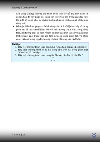 Chương 1. Cơ bản về C++

   dấu đóng (thông thường các trình soạn thảo sẽ hỗ trợ một cách tự
   động). Sau đó h~y nhập nội dung cần thiết vào bên trong cặp dấu này.
   Điều đó sẽ tránh khỏi sự nhầm lẫn khi chương trình có qu| nhiều dấu
   đóng mở.
  Để nhận biết được phạm vi ảnh hưởng của các khối lệnh – hãy sử dụng
   phím tab để tạo ra sự lồi lõm khi viết m~ chương trình. Như trong ví dụ
   trên, đối tượng cout và hàm return sẽ nhảy vào một tab so với dấu khối
   lệnh tương ứng. Đừng bao giờ tiết kiệm sử dụng phím tab và phím
   enter. Nếu sử dụng hợp lí, chương trình sẽ rất sáng sủa và dễ đọc.

Bài tập 1.
  1. Hãy viết chương trình in ra dòng chữ “Chao ban, ban co khoe khong”.
  2. Hãy viết chương trình in ra hai dòng chữ trên hai dòng phân biệt
      “Vietnam” v{ “Hoa ky”.
  3. Hãy viết chương trình in ra tam gi|c đều với c|c đỉnh là các dấu *.
                                       *
                                     * *




                                                                             C++




T r a n g | 25
 