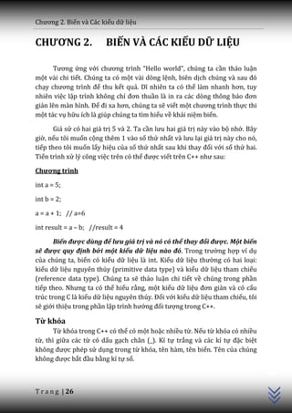 Chương 2. Biến và Các kiểu dữ liệu


CHƯƠNG 2.                BIẾN VÀ CÁC KIỂU DỮ LIỆU

      Tương ứng với chương trình “Hello world”, chúng ta cần thảo luận
một vài chi tiết. Chúng ta có một vài dòng lệnh, biên dịch chúng v{ sau đó
chạy chương trình để thu kết quả. Dĩ nhiên ta có thể l{m nhanh hơn, tuy
nhiên việc lập trình không chỉ đơn thuần l{ in ra c|c dòng thông b|o đơn
giản lên m{n hình. Để đi xa hơn, chúng ta sẽ viết một chương trình thực thi
một tác vụ hữu ích là giúp chúng ta tìm hiểu về khái niệm biến.

       Giả sử có hai giá trị 5 và 2. Ta cần lưu hai gi| trị này vào bộ nhớ. Bây
giờ, nếu tôi muốn cộng thêm 1 vào số thứ nhất v{ lưu lại giá trị này cho nó,
tiếp theo tôi muốn lấy hiệu của số thứ nhất sau khi thay đổi với số thứ hai.
Tiến trình xử lý công việc trên có thể được viết trên C++ như sau:

Chương trình

int a = 5;

int b = 2;

a = a + 1; // a=6

int result = a – b; //result = 4

       Biến được dùng để lưu giá trị và nó có thể thay đổi được. Một biến
sẽ được quy định bởi một kiểu dữ liệu nào đó. Trong trường hợp ví dụ
của chúng ta, biến có kiểu dữ liệu là int. Kiểu dữ liệu thường có hai loại:
kiểu dữ liệu nguyên thủy (primitive data type) và kiểu dữ liệu tham chiếu
(reference data type). Chúng ta sẽ thảo luận chi tiết về chúng trong phần
tiếp theo. Nhưng ta có thể hiểu rằng, một kiểu dữ liệu đơn giản và có cấu
trúc trong C là kiểu dữ liệu nguyên thủy. Đối với kiểu dữ liệu tham chiếu, tôi
sẽ giới thiệu trong phần lập trình hướng đối tượng trong C++.

Từ khóa
       Từ khóa trong C++ có thể có một hoặc nhiều từ. Nếu từ khóa có nhiều
từ, thì giữa các từ có dấu gạch chân (_). Kí tự trắng và các kí tự đặc biệt
không được phép sử dụng trong từ khóa, tên hàm, tên biến. Tên của chúng
                                                                                  C++




không được bắt đầu bằng kí tự số.



T r a n g | 26
 