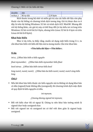 Chương 2. Biến và Các kiểu dữ liệu

  double      dài
  wchar_t Kí tự dài                         2/4 byte
        Kích thước trong bộ nhớ và miền giá trị của các kiểu dữ liệu còn phụ
  thuộc vào hệ thống v{ chương trình dịch tương ứng. Giá trị được đưa ra ở
  đ}y l{ trên hệ thống Windows 32 bit và trình dịch GCC MinGW. Nhưng đối
  với hệ thống khác, các giá trị này có thể thay đổi (ví dụ kiểu int và long trên
  Windows 32 bit v{ 64 bit l{ 4 byte, nhưng trên Linux 32 bit l{ 4 byte v{ trên
  Linux 64 bit là 8 byte).

  Khai báo biến
        Như ví dụ trên, ta thấy rằng, muốn sử dụng một biến trong C++, ta
  cần khai báo biến với kiểu dữ liệu mà ta mong muốn. Cấu trúc khai báo

                       <Tên kiểu dữ liệu> <Tên biến>;

  Ví dụ

  int a; //Khai báo biến a kiểu nguyên

  float mynumber; //Khai báo biến mynumber kiểu float

  bool istrue; //Khai báo biến istrue kiểu bool

  long num1, num2, num3; //Khai báo ba biến num1, num2, num3 cùng kiểu
  long

  Chú ý:

 Nếu khi khai báo biến thuộc các kiểu nguyên mà ta không sử dụng khai báo
  có dấu (signed) hoặc không dấu (unsigned), thì chương trình dịch mặc định
  sẽ quy định là kiểu nguyên có dấu.

                                   int mynum;

                       //tương đương signed int mynum;

 Đối với kiểu char thì có ngoại lệ. Chúng ta nên khai b|o tường minh là
  signed char hoặc unsigned char.
 Đối với signed int và unsigned int có thể viết đơn giản là signed hoặc
  unsigned.
                                                                                    C++




  T r a n g | 28
 