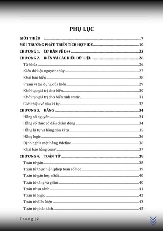 PHỤ LỤC
GIỚI THIỆU                .............................................................................................................7
MÔI TRƯỜNG PHÁT TRIỂN TÍCH HỢP IDE ................................................... 10
CHƯƠNG 1.                CƠ BẢN VỀ C++ ............................................................................ 23
CHƯƠNG 2.                BIẾN VÀ CÁC KIỂU DỮ LIỆU..................................................... 26
  Từ khóa ................................................................................................................................ 26
  Kiểu dữ liệu nguyên thủy.............................................................................................. 27
  Khai báo biến ..................................................................................................................... 28
  Phạm vi tác dụng của biến............................................................................................ 29
  Khởi tạo giá trị cho biến ................................................................................................ 30
  Khởi tạo giá trị cho biến tĩnh static .......................................................................... 31
  Giới thiệu về xâu kí tự .................................................................................................... 32
CHƯƠNG 3.                HẰNG .............................................................................................. 34
  Hằng số nguyên................................................................................................................. 34
  Hằng số thực có dấu chấm động ................................................................................ 34
  Hằng kí tự và hằng xâu kí tự ........................................................................................ 35
  Hằng logic ............................................................................................................................ 36
  Định nghĩa một hằng #define ..................................................................................... 36
  Khai báo hằng const ........................................................................................................ 37
CHƯƠNG 4.                TOÁN TỬ ....................................................................................... 38
  Toán tử gán ......................................................................................................................... 38
  Toán tử thực hiện phép toán số học ........................................................................ 39
  Toán tử gán hợp nhất ..................................................................................................... 40
  Toán tử tăng v{ giảm ...................................................................................................... 40
  Toán tử so sánh................................................................................................................. 41
  Toán tử logic ...................................................................................................................... 42
                                                                                                                                                C++




  Toán tử điều kiện ............................................................................................................. 43
  Toán tử phân tách ............................................................................................................ 45

Trang |2
 