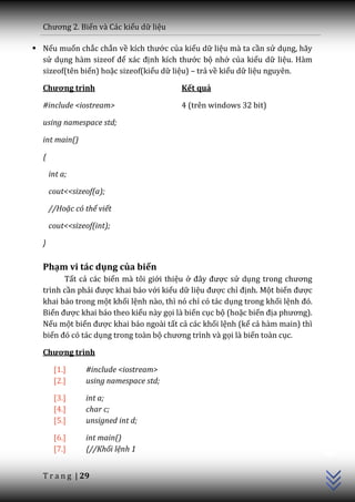 Chương 2. Biến và Các kiểu dữ liệu

 Nếu muốn chắc chắn về kích thước của kiểu dữ liệu mà ta cần sử dụng, hãy
  sử dụng hàm sizeof để x|c định kích thước bộ nhớ của kiểu dữ liệu. Hàm
  sizeof(tên biến) hoặc sizeof(kiểu dữ liệu) – trả về kiểu dữ liệu nguyên.

  Chương trình                           Kết quả

  #include <iostream>                    4 (trên windows 32 bit)

  using namespace std;

  int main()

  {

      int a;

      cout<<sizeof(a);

      //Hoặc có thể viết

      cout<<sizeof(int);

  }

  Phạm vi tác dụng của biến
        Tất cả các biến mà tôi giới thiệu ở đ}y được sử dụng trong chương
  trình cần phải được khai báo với kiểu dữ liệu được chỉ định. Một biến được
  khai báo trong một khối lệnh nào, thì nó chỉ có tác dụng trong khối lệnh đó.
  Biến được khai báo theo kiểu này gọi là biến cục bộ (hoặc biến địa phương).
  Nếu một biến được khai báo ngoài tất cả các khối lệnh (kể cả hàm main) thì
  biến đó có t|c dụng trong toàn bộ chương trình v{ gọi là biến toàn cục.

  Chương trình

       [1.]     #include <iostream>
       [2.]     using namespace std;

       [3.]     int a;
       [4.]     char c;
       [5.]     unsigned int d;
                                                                                 C++




       [6.]     int main()
       [7.]     {//Khối lệnh 1


  T r a n g | 29
 