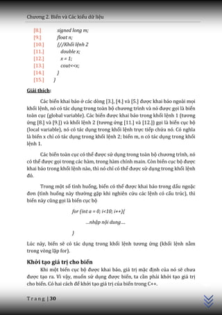 Chương 2. Biến và Các kiểu dữ liệu

   [8.]           signed long m;
   [9.]           float n;
   [10.]          {//Khối lệnh 2
   [11.]            double x;
   [12.]            x = 1;
   [13.]            cout<<x;
   [14.]          }
   [15.]      }

Giải thích:

       Các biến khai báo ở c|c dòng [3.], [4.] v{ [5.] được khai báo ngoài mọi
khối lệnh, nó có tác dụng trong toàn bộ chương trình v{ nó được gọi là biến
toàn cục (global variable). Các biến được khai báo trong khối lệnh 1 (tương
ứng [8.] và [9.]) và khối lệnh 2 (tương ứng [11.] và [12.]) gọi là biến cục bộ
(local variable), nó có tác dụng trong khối lệnh trực tiếp chứa nó. Có nghĩa
là biến x chỉ có tác dụng trong khối lệnh 2; biến m, n có tác dụng trong khối
lệnh 1.

      Các biến toàn cục có thể được sử dụng trong toàn bộ chương trình, nó
có thể được gọi trong các hàm, trong hàm chính main. Còn biến cục bộ được
khai báo trong khối lệnh nào, thì nó chỉ có thể được sử dụng trong khối lệnh
đó.

      Trong một số tình huống, biến có thể được khai báo trong dấu ngoặc
đơn (tình huống này thường gặp khi nghiên cứu các lệnh có cấu trúc), thì
biến n{y cũng gọi là biến cục bộ

                        for (int a = 0; i<10; i++){

                              …nhập nội dung….

                        }

Lúc này, biến sẽ có tác dụng trong khối lệnh tương ứng (khối lệnh nằm
trong vòng lặp for).

Khởi tạo giá trị cho biến
                                                                                 C++




      Khi một biến cục bộ được khai báo, giá trị mặc định của nó sẽ chưa
được tạo ra. Vì vậy, muốn sử dụng được biến, ta cần phải khởi tạo giá trị
cho biến. Có hai c|ch để khởi tạo giá trị của biến trong C++.

T r a n g | 30
 