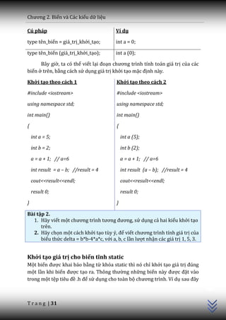 Chương 2. Biến và Các kiểu dữ liệu

Cú pháp                                  Ví dụ

type tên_biến = giá_trị_khởi_tạo;        int a = 0;

type tên_biến (giá_trị_khởi_tạo);        int a (0);

      Bây giờ, ta có thể viết lại đoạn chương trình tính to|n gi| trị của các
biến ở trên, bằng cách sử dụng giá trị khởi tạo mặc định này.

Khởi tạo theo cách 1                      Khởi tạo theo cách 2

#include <iostream>                       #include <iostream>

using namespace std;                      using namespace std;

int main()                                int main()

{                                         {

    int a = 5;                                int a (5);

    int b = 2;                                int b (2);

    a = a + 1; // a=6                         a = a + 1; // a=6

    int result = a – b; //result = 4          int result (a – b); //result = 4

    cout<<result<<endl;                       cout<<result<<endl;

    result 0;                                 result 0;

}                                         }

Bài tập 2.
  1. Hãy viết một chương trình tương đương, sử dụng cả hai kiểu khởi tạo
      trên.
  2. Hãy chọn một cách khởi tạo tùy ý, để viết chương trình tính gi| trị của
      biểu thức delta = b*b-4*a*c, với a, b, c lần lượt nhận các giá trị 1, 5, 3.


Khởi tạo giá trị cho biến tĩnh static
Một biến được khai báo bằng từ khóa static thì nó chỉ khởi tạo giá trị đúng
một lần khi biến được tạo ra. Thông thường những biến n{y được đặt vào
                                                                                    C++




trong một tệp tiêu đề .h để sử dụng cho toàn bộ chương trình. Ví dụ sau đ}y



T r a n g | 31
 