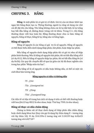 Chương 3. Hằng


CHƯƠNG 3.                   HẰNG

      Hằng: là một phần tử có giá trị cố định. Giá trị của nó được khởi tạo
ngay khi hằng được tạo ra. Thông thường, người ta cũng sử dụng các chữ
c|i để đặt tên cho hằng. Tên hằng không chứa các kí tự đặt biệt, kí tự trắng
hay bắt đầu bằng số, không được trùng với từ khóa. Trong C++, tên hằng
thường được viết hoa toàn bộ. Hằng thường được chia ra làm: hằng số
nguyên, hằng số thực, hằng kí tự, hằng xâu và hằng logic.

Hằng số nguyên
      Hằng số nguyên là các hằng có giá trị là số nguyên. Hằng số nguyên
có thể được biểu diễn dưới dạng thập phân, bát phân, hoặc thập lục phân.

      Nếu hằng số nguyên dưới dạng thập phân thì có giá trị như số thập
ph}n bình thường. Nếu là hằng số nguyên bát phân, thì nó bắt đầu bằng số 0
(ví dụ 011). Nếu là hằng số nguyên thập lục phân, thì nó bắt đầu bằng 0x (ví
dụ 0x1b). Các quy tắc chuyển đổi số qua lại giữa các hệ đ~ được nghiên cứu
trong học phần “Nhập môn tin học”.

      Nếu hằng số là số nguyên có dấu hoặc không dấu, có thể có một vài
c|ch khai b|o tương ứng.

                        Hằng nguyên có dấu và không dấu

                 75 //int

                 75u //unsigned int

                 75l //long

                 75ul //unsigned long

Các tiền tố và hậu tố trong hai cách sử dụng ở trên có thể viết thường hoặc
viết hoa (0x12 hay 0X12 l{ như nhau; hoặc 75ul hay 75UL l{ như nhau).

Hằng số thực có dấu chấm động
      Chúng ta khảo sát số thực dưới dạng số thập phân dấu chấm động
hoặc dưới dạng khoa học (hay còn gọi là dạng lũy thừa dạng E – tương ứng
                                                                               C++




với lũy thừa 10). Ví dụ 314.159e-2 tương ứng với 3.14159 hay 6.02e23
tương ứng với 6.02*1023


T r a n g | 34
 