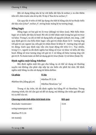 Chương 3. Hằng

       Khi sử dụng hằng xâu kí tự với kiểu dữ liệu là wchar_t, ta cần thêm
tiền tố L bên trước xâu kí tự đó. Ví dụ L”Xau ki tu wchar_t”.

      Các quy tắc ở trên có thể áp dụng cho bất kì hằng xâu kí tự thuộc kiểu
dữ liệu nào (char*, wchar_t*, string hoặc mảng kí tự tương ứng).

Hằng logic
       Hằng logic có hai giá trị là true (đúng) và false (sai). Một biểu thức
logic sẽ có kiểu dữ liệu là bool. Nó chỉ có thể nhận một trong hai giá trị true
và false. Trong C, ta chỉ có thể sử dụng kiểu số nguyên (short, int, long…) để
quy định giá trị của biểu thức logic: nếu giá trị nhận được là 0 – tương ứng
với giá trị sai; ngược lại, nếu giá trị nhận được là khác 0 – tương ứng với giá
trị đúng. C|ch quy định này vẫn còn hoạt động tốt trên C++. Tuy nhiên,
trong C++, người ta đ~ định nghĩa hai hằng số true và false và kiểu dữ liệu
bool. Hằng số true tương ứng với giá trị 1 và hằng số false tương ứng với
giá trị 0. Ta hoàn toàn có thể sử dụng giá trị true (hoặc 1) và false (hoặc 0).

Định nghĩa một hằng #define
      Khi định nghĩa một tên gọi cho hằng, ta có thể sử dụng nó thường
xuyên mà không cần phải sắp xếp lại các biến chi phối bộ nhớ. Để định
nghĩa một hằng, ta cần sử dụng từ khóa define.

Cú pháp                         Ví dụ

                                #define PI 3.14
#define tên_hằng giá_trị
                                #define NewLine ‘n’

       Trong ví dụ trên, tôi đ~ định nghĩa hai hằng PI và Newline. Trong
chương trình, tôi chỉ cần gọi nó để sử dụng, mà không cần triệu gọi đến giá
trị cụ thể của nó.

Chương trình tính diện tích hình tròn                 Kết quả

#include <iostream>                                   3.14

using namespace std;

#define PI 3.14
                                                                                  C++




int main()



T r a n g | 36
 