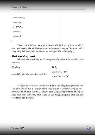 Chương 3. Hằng

{

    double r = 1;

    double s;

    s = PI*r*r;

    cout<<s;

    return 0;

}

      Thực chất, #define không phải là một câu lệnh trong C++, nó chỉ là
một định hướng tiền xử lý (directive for the preprocessor). Cho nên, ta cần
lưu ý rằng, kết thúc phần khai báo này, không có dấu chấm phẩy (;).

Khai báo hằng const
     Để khai báo một hằng, ta sử dụng từ khóa const. Cấu trúc khai báo
như sau:

Cú pháp                                   Ví dụ

                                          const int a = 10;
const kiểu_dữ_liệu tên_hằng = giá_trị;
                                          const char x = ‘t’;



      Trong ví dụ trên, ta có thể thấy cách khai báo hằng tương tự như khai
báo biến, chỉ có duy nhất một điểm khác biệt là ta phải bổ sung từ khóa
const v{o trước khai báo này. Hằng và biến cũng tương tự nhau. Chúng chỉ
khác nhau một điểm duy nhất là giá trị của hằng không thể thay đổi, còn
biến thì có thể thay đổi.
                                                                              C++




T r a n g | 37
 