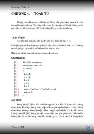 Chương 4. To|n tử


CHƯƠNG 4.                TOÁN TỬ

      Chúng ta đ~ l{m quen với biến và hằng, bây giờ chúng ta có thể tính
toán giá trị của chúng. Các phép toán thực thi trên các biến hoặc hằng gọi là
các toán tử. V{ khi đó, c|c biến hoặc hằng đó gọi là các toán hạng.



Toán tử gán
      Toán tử g|n dùng để gán giá trị cho một biến. Ví dụ a = 5;

Câu lệnh gán sẽ thực hiện gán giá trị ở bên phải cho biến ở bên trái. Ta cũng
có thể gán giá trị của hai biến cho nhau. Ví dụ a = b;

Hãy quan sát và suy ngẫm đoạn chương trình sau:

Chương trình

   [1.]       #include <iostream>
   [2.]       using namespace std;
   [3.]       int main()
   [4.]       {
   [5.]         int a, b;
   [6.]         a = 10;
   [7.]         b = 4;
   [8.]         a = b;
   [9.]         b = 7;
   [10.]        cout<<”a=”<<a<<”, b=”<<b<<endl;
   [11.]        return 0;
   [12.]      }

Giải thích:

      Dòng lệnh [5.] khai báo hai biến nguyên a, b. Khi đó gi| trị của chúng
chưa được khởi tạo. Dòng lệnh [6.] khởi tạo giá trị cho biến a là 10, biến b
chưa được khở tạo. Dòng lệnh [7.] khởi tạo giá trị cho biến b là 4, biến a vẫn
không thay đổi (10). Dòng lệnh [8.] thực hiện việc gán giá trị của biến b cho
                                                                                 C++




biến a, khi đó b vẫn không thay đổi; a nhận giá trị của b, tức là 4. Dòng lệnh



T r a n g | 38
 