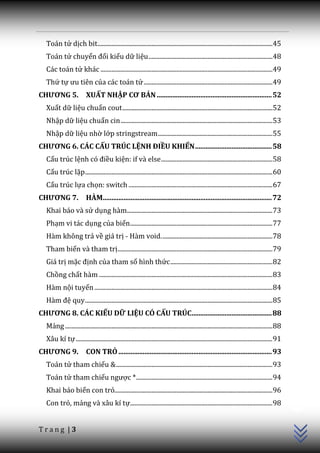 Toán tử dịch bit................................................................................................................. 45
  Toán tử chuyển đổi kiểu dữ liệu ................................................................................ 48
  Các toán tử khác ............................................................................................................... 49
  Thứ tự ưu tiên của các toán tử ................................................................................... 49
CHƯƠNG 5.                 XUẤT NHẬP CƠ BẢN .................................................................. 52
  Xuất dữ liệu chuẩn cout ................................................................................................. 52
  Nhập dữ liệu chuẩn cin .................................................................................................. 53
  Nhập dữ liệu nhờ lớp stringstream .......................................................................... 55
CHƯƠNG 6. CÁC CẤU TRÚC LỆNH ĐIỀU KHIỂN ............................................ 58
  Cấu trúc lệnh có điều kiện: if và else ........................................................................ 58
  Cấu trúc lặp ......................................................................................................................... 60
  Cấu trúc lựa chọn: switch ............................................................................................. 67
CHƯƠNG 7.                 HÀM................................................................................................. 72
  Khai báo và sử dụng hàm.............................................................................................. 73
  Phạm vi tác dụng của biến............................................................................................ 77
  Hàm không trả về giá trị - Hàm void. ....................................................................... 78
  Tham biến và tham trị .................................................................................................... 79
  Giá trị mặc định của tham số hình thức .................................................................. 82
  Chồng chất hàm ................................................................................................................ 83
  Hàm nội tuyến ................................................................................................................... 84
  H{m đệ quy ......................................................................................................................... 85
CHƯƠNG 8. CÁC KIỂU DỮ LIỆU CÓ CẤU TRÚC.............................................. 88
  Mảng ...................................................................................................................................... 88
  Xâu kí tự ............................................................................................................................... 91
CHƯƠNG 9.                 CON TRỎ ........................................................................................ 93
  Toán tử tham chiếu & ..................................................................................................... 93
  Toán tử tham chiếu ngược * ........................................................................................ 94
                                                                                                                                                   C++




  Khai báo biến con trỏ...................................................................................................... 96
  Con trỏ, mảng và xâu kí tự............................................................................................ 98


Trang |3
 