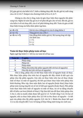 Chương 4. To|n tử

[9.] gán giá trị của biến b là 7, biến a không thay đổi. Do đó, gi| trị cuối cùng
của a là 4, b là 7. Output của chương trình sẽ là a=4, b=7.

      Chúng ta cần chú ý rằng, toán tử gán thực hiện theo nguyên tắc phải-
sang-tr|i. Nghĩa l{ luôn lấy giá trị ở vế phải để gán cho vế tr|i. Khi đó, gi| trị
của biến ở vế tr|i thay đổi, còn ở vế phải không thay đổi. Toán tử gán có thể
thực hiện trong các biểu thức phức tạp hơn.

a = b + 2;               Giá trị của a bằng giá trị của b cộng thêm 2
a = a + 1;               Tăng gi| trị của a lên 1
a = b = c = 5;           G|n đồng thời nhiều giá trị. Nó tương ứng với tập
                         các lệnh sau:
                         c = 5;
                         b = c;
                         a = b;


Toán tử thực hiện phép toán số học
Ngôn ngữ lập trình C++ hỗ trợ các toán tử số học sau:

  Toán tử      Ý nghĩa
       +       Phép cộng
       -       Phép trừ
       *       Phép nhân
       /       Phép chia (chia lấy phần nguyên đối với hai số nguyên)
      %        Chia lấy dư (chỉ với hai số nguyên)
       Chú ý rằng, phép chia có thể thực hiện trên số nguyên hoặc số thực.
Nếu thực hiện phép chia trên hai số nguyên thì đ}y chính l{ kết quả của
phép chia lấy phần nguyên. Còn nếu nó thực hiện trên hai số thực (hoặc
một số thực và một số nguyên), thì kết quả được thực hiện trên phép chia
bình thường. Như vậy, theo mặc định, hai số nguyên (hoặc thực) thực hiện
phép to|n tương ứng thì nó sẽ trả về kết quả nguyên (hoặc thực). Nếu phép
toán thực hiện trên một số nguyên và một số thực, nó sẽ tự động chuyển
đổi về kiểu cao hơn (th{nh số thực). Vậy làm thế n{o để thực hiện phép chia
3 cho 2, nếu ta muốn nhận được kết quả là 1.5. Ta biết rằng 3 và 2 là hai số
nguyên, nếu ta thực hiện phép chia 3/2 thì ta thu được số nguyên – là kết
quả của phép chia lấy phần nguyên 3/2, tức là 1. Muốn thu được kết quả
                                                                                     C++




1.5, ta cần chuyển đổi 3 và 2 về dạng số thực bằng một trong các cách sau:




T r a n g | 39
 