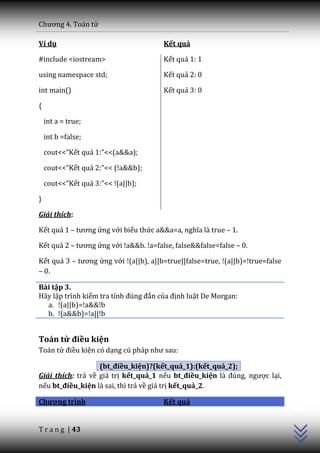 Chương 4. To|n tử

Ví dụ                                  Kết quả

#include <iostream>                    Kết quả 1: 1

using namespace std;                   Kết quả 2: 0

int main()                             Kết quả 3: 0

{

    int a = true;

    int b =false;

    cout<<”Kết quả 1:”<<(a&&a);

    cout<<”Kết quả 2:”<< (!a&&b);

    cout<<”Kết quả 3:”<< !(a||b);

}

Giải thích:

Kết quả 1 – tương ứng với biểu thức a&&a=a, nghĩa l{ true – 1.

Kết quả 2 – tương ứng với !a&&b. !a=false, false&&false=false – 0.

Kết quả 3 – tương ứng với !(a||b), a||b=true||false=true, !(a||b)=!true=false
– 0.

Bài tập 3.
Hãy lập trình kiểm tra tính đúng đắn của định luật De Morgan:
  a. !(a||b)=!a&&!b
  b. !(a&&b)=!a||!b


Toán tử điều kiện
Toán tử điều kiện có dạng cú ph|p như sau:

                   (bt_điều_kiện)?(kết_quả_1):(kết_quả_2);
Giải thích: trả về giá trị kết_quả_1 nếu bt_điều_kiện l{ đúng, ngược lại,
nếu bt_điều_kiện là sai, thì trả về giá trị kết_quả_2.
                                                                                C++




Chương trình                           Kết quả


T r a n g | 43
 