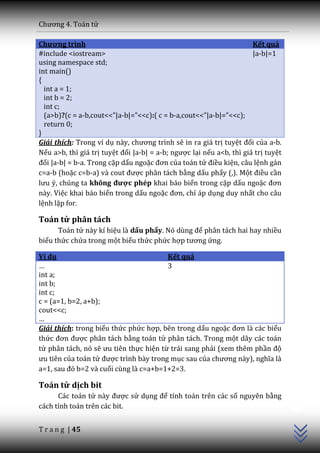 Chương 4. To|n tử

Chương trình                                                          Kết quả
#include <iostream>                                                   |a-b|=1
using namespace std;
int main()
{
  int a = 1;
  int b = 2;
  int c;
  (a>b)?(c = a-b,cout<<”|a-b|=”<<c):( c = b-a,cout<<”|a-b|=”<<c);
  return 0;
}
Giải thích: Trong ví dụ n{y, chương trình sẽ in ra giá trị tuyệt đối của a-b.
Nếu a>b, thì giá trị tuyệt đối |a-b| = a-b; ngược lại nếu a<b, thì giá trị tuyệt
đối |a-b| = b-a. Trong cặp dấu ngoặc đơn của toán tử điều kiện, câu lệnh gán
c=a-b (hoặc c=b-a) v{ cout được phân tách bằng dấu phẩy (,). Một điều cần
lưu ý, chúng ta không được phép khai báo biến trong cặp dấu ngoặc đơn
này. Việc khai báo biến trong dấu ngoặc đơn, chỉ áp dụng duy nhất cho câu
lệnh lặp for.

Toán tử phân tách
      Toán tử này kí hiệu là dấu phẩy. Nó dùng để phân tách hai hay nhiều
biểu thức chứa trong một biểu thức phức hợp tương ứng.

Ví dụ                                   Kết quả
…                                       3
int a;
int b;
int c;
c = (a=1, b=2, a+b);
cout<<c;
…
Giải thích: trong biểu thức phức hợp, bên trong dấu ngoặc đơn l{ c|c biểu
thức đơn được phân tách bằng toán tử phân tách. Trong một dãy các toán
tử phân tách, nó sẽ ưu tiên thực hiện từ trái sang phải (xem thêm phần độ
ưu tiên của toán tử được trình bày trong mục sau của chương n{y), nghĩa l{
a=1, sau đó b=2 v{ cuối cùng là c=a+b=1+2=3.

Toán tử dịch bit
                                                                                   C++




      Các toán tử n{y được sử dụng để tính toán trên các số nguyên bằng
cách tính toán trên các bit.


T r a n g | 45
 