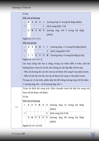 Chương 4. To|n tử

           Ví dụ.
           Đối với số dương
            …    0 1     0   1   1   (tương ứng 11 trong hệ thập phân)
            >>                   1   dịch sang phải 1 bit
            …    0   0   1   0   1   (tương ứng với 5 trong hệ thập
                                     phân)
           Nghĩa l{ 11>>1=5.
           Đối với số âm
            …    1 1     1   0   1   1   (tương ứng -11 trong hệ thập phân)
            >>                       2   dịch sang phải 2 bit
            …    1   1   1   1   1   0   (tương ứng -3 trong hệ thập p ân)
           Nghĩa l{ -11>>2=-3.
           Các bạn cũng cần lưu ý rằng, trong các biểu diễn ở trên, nếu hệ
           thống được chọn là 32 bit, thì chúng ta cần lấp đầy số bit này:
           - Nếu số dương thì c|c bit còn lại sẽ được bổ sung 0 v{o phía trước.
           - Nếu số âm thì các bit còn lại sẽ được bổ sung 1 v{o phía trước.
           Trong các ví dụ trên, phần d~y bit để trắng tương ứng với bit dấu –
           1 tương ứng với – v{ 0 tương ứng với +.
           Toán tử dịch bit sang trái. Dịch chuyển toàn bộ dãy bit sang trái
           theo số bit được chỉ định.
           Ví dụ.
           Đối với số dương
            +    0 0 1 0         1 1     (tương ứng 11 trong hệ thập
   <<
                                         phân)
            <<                       2   dịch sang trái 2 bit
                 1 0 1 1         0   0   (tương ứng 44 trong hệ thập
                                                                               C++




                                         phân)
           Nghĩa l{ 11<<2=44.


T r a n g | 47
 