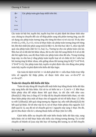 Chương 4. To|n tử

   &=      Các phép toán gán hợp nhất trên bit.
   |=
   ^=
  >>=
  <<=
Các toán tử hội bit, tuyển bit, tuyển loại bit và phủ định bit được tính như
sau: chúng ta chuyển đổi các số thập phân sang nhị ph}n tương ứng, sau đó
sử dụng c|c phép to|n tương ứng cho từng bit theo vị trí của nó. Ví dụ như
ở trên 210=102, 310=112 và ta sẽ thực hiện c|c phép to|n tương ứng với từng
bit. Bit thứ nhất (từ phải sang trái) là 0&1=1, bit thứ hai 1&1=1, như vậy kết
quả của phép toán 2&3 là 112 hay 310. Tương tự cho các phép toán còn lại.
Nếu hai số có độ dài bit khác nhau, thì ta chỉ việc bổ sung thêm 0 ở số có độ
dài bit ngắn hơn, sau đó thực hiện c|c phép to|n như đ~ nêu. Trong trường
hợp này, ta cần lưu ý rằng phép toán tuyển loại sẽ có chân trị là 1 nếu hai
bit tương ứng là khác nhau, nếu giống nhau thì tương ứng là 0(1^1=0^0=0,
1^0=0^1=1). Các phép toán hội, tuyển và phủ định vẫn còn đúng như phép
toán hội, tuyển và phủ định trên kiểu dữ liệu logic.

     Các toán tử dịch trái bit << và dịch phải bit >> nếu thực hiện trực tiếp
trên số nguyên hệ thập phân, sẽ được tính như sau: a<<b=a*2b và
a>>b=a/2b.

Toán tử chuyển đổi kiểu dữ liệu
       Toán tử n{y dùng để chuyển đổi một biến hay hằng thuộc kiểu dữ liệu
này sang kiểu dữ liệu khác. Giả sử ta có biến int a = 3, int b = 2. Khi thực
hiện phép chia để nhận được kết quả thực, ta chỉ cần viết như sau:
(float)3/2. Hãy lưu ý rằng số 3 ở đ}y đ~ bị chuyển thành kiểu thực, và việc
thực hiện phép chia một số thực cho số nguyên sẽ trả về kiểu thực 1.5. Nếu
ta viết 3/(float)2, kết quả cũng tương tự. Ngược lại, nếu viết (float)(3/2) thì
kết quả lại khác. Sở dĩ như vậy là vì, nó sẽ thực hiện phép chia nguyên 3/2
(kết quả l{ 1), sau đó nó sẽ chuyển giá trị 1 nguyên này sang 1 thực. Do đó,
giá trị thu được vẫn l{ 1, nhưng thuộc kiểu số thực (tức là 1.0f).

      Cách biểu diễn sự chuyển đổi một biến thuộc kiểu dữ liệu này, sang
                                                                                  C++




kiểu khác chỉ có thể thực hiện nếu kiểu của chúng tương đương. Ta có thể
chuyển số thành số (sau này khi học về hướng đối tượng, ta có thể chuyển


T r a n g | 48
 