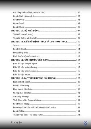 Các phép toán số học trên con trỏ.......................................................................... 100
   Con trỏ trỏ vào con trỏ ................................................................................................ 102
   Con trỏ void ..................................................................................................................... 104
   Con trỏ null ...................................................................................................................... 105
   Con trỏ hàm ..................................................................................................................... 105
CHƯƠNG 10. BỘ NHỚ ĐỘNG .......................................................................... 107
   Toán tử new và new[] ................................................................................................. 107
   Toán tử delete và delete[] ......................................................................................... 109
CHƯƠNG 11. KIỂU DỮ LIỆU STRUCT VÀ CON TRỎ STRUCT ................. 110
   Struct .................................................................................................................................. 110
   Con trỏ struct .................................................................................................................. 114
   Struct lồng nhau ............................................................................................................ 115
   Kích thước bộ nhớ của struct ................................................................................... 115
CHƯƠNG 12. CÁC KIỂU DỮ LIỆU KHÁC ...................................................... 117
   Kiểu dữ liệu tự định nghĩa ......................................................................................... 117
   Kiểu dữ liệu union thường ........................................................................................ 117
   Kiểu dữ liệu union ẩn danh ....................................................................................... 118
   Kiểu dữ liệu enum......................................................................................................... 118
CHƯƠNG 13. LẬP TRÌNH HƯỚNG ĐỐI TƯỢNG ........................................ 120
   Lịch sử hình thành ........................................................................................................ 120
   Lớp v{ đối tượng ........................................................................................................... 126
   Hàm tạo và hàm hủy .................................................................................................... 130
   Chồng chất hàm tạo ...................................................................................................... 132
   Sao chép hàm tạo .......................................................................................................... 133
   Tính đóng gói – Encapsulation ................................................................................ 139
   Con trỏ đối tượng .......................................................................................................... 140
   Lớp được khai báo nhờ từ khóa struct và union ............................................. 141
                                                                                                                                                   C++




   Con trỏ this ...................................................................................................................... 141
   Th{nh viên tĩnh – Từ khóa static ............................................................................ 143


Trang |4
 
