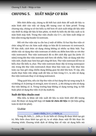 Chương 5. Xuất – Nhập cơ bản


CHƯƠNG 5.               XUẤT NHẬP CƠ BẢN

      Đến thời điểm n{y, chúng ta đ~ biết hai cách thức để xuất dữ liệu ra
màn hình nhờ vào việc sử dụng đối tượng cout và hàm printf. Trong
chương n{y, chúng ta sẽ tìm hiểu cụ thể hơn về cách xuất-nhập dữ liệu nhờ
vào thiết bị nhập dữ liệu là bàn phím, và thiết bị hiển thị dữ liệu xuất ra là
màn hình máy tính. Trong thư viện chuẩn của C++, các hàm xuất nhập cơ
bản nằm trong tệp header là iostream.

       Đối với thư viện này ta cần lưu ý một số điểm. Có hai lớp thư viện có
chức năng hỗ trợ các hàm xuất nhập cơ bản đó l{ iostream v{ iostream.h.
Về bản chất, cách thức sử dụng chúng không có nhiều sự khác biệt. Tuy
nhiên việc sử dụng thư viện iostream có nhiều ưu điểm hơn hẳn so với thư
viện iostream.h. Thư viện iostream.h đ~ ra đời c|ch đ}y qu| l}u (trên 15
năm) trong khi thư viện iostream mới hơn rất nhiều. Việc sử dụng một thư
viện mới, chuẩn mực hơn bao giờ cũng tốt hơn. Thư viện iostream hỗ trợ cả
kiểu char lẫn kiểu w_char. Thư viện iostream được đặc tả trong namespace
std, trong khi thư viện iostream.h được khai báo toàn cục. Việc khai báo
toàn cục bao giờ cũng chiếm dụng không gian bộ nhớ lớn hơn. Vì vậy, nếu
muốn thực hiện việc nhập xuất dữ liệu cơ bản trong C++, ta nên sử dụng
thư viện iostream thay vì sử dụng iostream.h.

      Tổng quát hóa, nếu các lớp thư viện có hai dạng tồn tại song song là .h
và không có .h (string và string.h, new v{ new.h…), thì chúng ta nên sử dụng
thư viện không có .h. Trong trường hợp không có dạng tương ứng, ta bắt
buộc phải sử dụng thư viện .h (ví dụ math.h).

Xuất dữ liệu chuẩn cout
      Đầu tiên, ta khảo sát việc xuất dữ liệu ra màn hình nhờ đối tượng
cout. Nó được sử dụng kết hợp với toán tử chèn dữ liệu >> (kí hiệu giống
toán tử dịch bit phải).

      Cú pháp:

                       cout<<biến_1<<…<<biến_n;
                                                                                 C++




       Trong đó, biến_1,…,biến_n: là các biến số. Chúng đ~ được khởi tạo giá
trị. Nếu biến chưa khởi tạo giá trị, ta sẽ nhận được một lỗi khi thực thi
chương trình. Chương trình dịch sẽ thông báo về việc sử dụng biến mà

T r a n g | 52
 