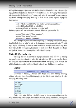 Chương 5. Xuất – Nhập cơ bản

không khởi tạo giá trị cho nó. Các biến này có thể là biến thuộc kiểu dữ liệu
nguyên thủy hoặc tham chiếu. Đối với các biến l{ c|c đối tượng thể hiện của
các lớp, ta sẽ thảo luận ở mục “chồng chất toán tử nhập xuất” trong chương
lập trình hướng đối tượng. Sau đ}y l{ một vài ví dụ về việc sử dụng đối
tượng cout:

        cout<<”Hello, world !”;//In c}u Hello, world ! ra m{n hình
        cout<<120;//In số 120 ra màn hình
        cout<<x;//In giá trị của biến x ra màn hình
Đối tượng cout kết hợp với toán tử << có thể được ghép nhiều lần.

         cout<<”Chao ban”<<” ban may tuoi”;
         cout<<”Chuc mung”<<endl;
         cout<<x<<”+”<<y<<”=”<<(x+y);
       Như trong ví dụ trên, muốn xuống dòng, ta sử dụng kí hiệu endl, hoặc
ta có thể sử dụng kí hiệu n m{ ta đ~ l{m quen trong chương trước. Về mặt
ngữ nghĩa, thì không có một sự khác nhau nào trong hai cách viết này. Khi
làm việc với đối tượng cout, ta có một số cách thức định dạng dữ liệu được
cung cấp ở mục 8 của chương 17 ở cuối giáo trình này.

Nhập dữ liệu chuẩn cin
      Để nhập dữ liệu ta có thể sử dụng h{m scanf như đối với C. Nhưng
theo xu hướng lập trình C++ hiện đại, hãy sử dụng đối tượng cin. Nó được
sử dụng kết hợp với toán tử trích tách dữ liệu << (giống toán tử dịch bit
phải). Sau toán tử này, bắt buộc là một biến để lưu dữ liệu được tách ra.

      Cú pháp:

                       cin>>biến_1>>…>>biến_n;
     Các biến số biến_1,…, biến_n cần được khai b|o. Thông thường,
những biến n{y chưa được khởi tạo giá trị. Sau đ}y l{ một vài ví dụ về việc
sử dụng đối tượng cout:

       int age;
       cin>>age;
       float f;
       cin>>f;
       string s;
                                                                                C++




       cin>>s;
      Chú ý rằng kiểu dữ liệu của biến được sử dụng trong đối tượng cin
này. Nếu có một sự vi phạm nào về kiểu dữ liệu (ví dụ biến l{ int, nhưng khi

T r a n g | 53
 