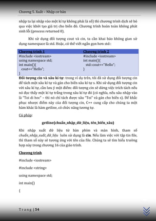 Chương 5. Xuất – Nhập cơ bản

nhập ta lại nhập vào một kí tự không phải là số) thì chương trình dịch sẽ bỏ
qua việc khởi tạo giá trị cho biến đó. Chương trình ho{n to{n không phát
sinh lỗi (process returned 0).

     Khi sử dụng đối tượng cout và cin, ta cần khai báo không gian sử
dụng namespace là std. Hoặc, có thể viết ngắn gọn hơn std::

Chương trình 1                            Chương trình 2
#include <iostream>                       #include <iostream>
using namespace std;                      int main(){
int main(){                                 std::cout<<”Hello”;
  cout<<”Hello”;                          }
}
Đối tượng cin và xâu kí tự: trong ví dụ trên, tôi đ~ sử dụng đối tượng cin
để tách một xâu kí tự và gán cho biến xâu kí tự s. Khi sử dụng đối tượng cin
với xâu kí tự, cần lưu ý một điểm: đối tượng cin sẽ dừng việc trích tách nếu
nó đọc thấy một kí tự trắng trong xâu kí tự đó (có nghĩa, nếu xâu nhập vào
l{ “Toi di hoc” – thì nó chỉ t|ch được x}u “Toi” v{ g|n cho biến s). Để khắc
phục nhược điểm này của đối tượng cin, C++ cung cấp cho chúng ta một
hàm khác là hàm getline, có chức năng tương tự.

Cú pháp:

                 getline(chuẩn_nhập_dữ_liệu, tên_biến_xâu)

Khi nhập xuất dữ liệu từ bàn phím và màn hình, tham số
chuẩn_nhập_xuất_dữ_liệu luôn sử dụng là cin. Nếu làm việc với tập tin file,
thì tham số này sẽ tương ứng với tên của file. Chúng ta sẽ tìm hiểu trường
hợp này trong chương 16 của giáo trình.

Chương trình

#include <iostream>

#include <string>

using namespace std;

int main()
                                                                               C++




{




T r a n g | 54
 