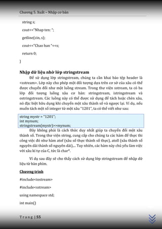 Chương 5. Xuất – Nhập cơ bản

    string s;

    cout<<”Nhap ten: “;

    getline(cin, s);

    cout<<”Chao ban “<<s;

    return 0;

}

Nhập dữ liệu nhờ lớp stringstream
      Để sử dụng lớp stringstream, chúng ta cần khai báo tệp header là
<sstream>. Lớp này cho phép một đối tượng dựa trên cơ sở của xâu có thể
được chuyển đổi như một luồng stream. Trong thư viện sstream, ta có ba
lớp đối tượng luồng x}u cơ bản: stringstream, istringstream và
ostringstream. Các luồng này có thể được sử dụng để tách hoặc chèn xâu,
nó đặc biệt hữu dụng khi chuyển một xâu thành số v{ ngược lại. Ví dụ, nếu
muốn tách một số integer từ một x}u “1201”, ta có thể viết như sau:

string mystr = “1201”;
int mynum;
stringstream(mystr)>>mynum;
      Đ}y không phải là cách thức duy nhất giúp ta chuyển đổi một xâu
thành số. Trong thư viện string, cung cấp cho chúng ta c|c h{m để thực thi
công việc đó như h{m atof (x}u số thực thành số thực), atoll (xâu thành số
nguyên dài thành số nguyên dài),... Tuy nhiên, các hàm này chủ yếu làm việc
với xâu kí tự của C, tức là char*.

       Ví dụ sau đ}y sẽ cho thấy cách sử dụng lớp stringstream để nhập dữ
liệu từ bàn phím.

Chương trình

#include<iostream>

#include<sstream>

using namespace std;
                                                                              C++




int main()


T r a n g | 55
 