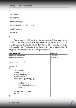 Chương 5. Xuất – Nhập cơ bản

{

    string mystr;

    int mynum;

    getline(cin,mystr);

    stringstream(mystr)>>mynum;

    cout<<mynum;

    return 0;

}

       Thay vì trực tiếp trích lọc số nguyên nhập vào, ta sử dụng hàm getline
để trích lọc dữ liệu nhập v{o dưới dạng xâu kí tự. Sau đó, chúng ta sử dụng
lớp stringstream để chuyển đổi x}u đó th{nh số. Ví dụ sau đ}y cho phép
chúng ta nhập vào một dãy giá trị, sau đó in ra tổng của các số vừa nhập. Số
nhập v{o được phân tách với nhau bằng dấu hai chấm :.

Chương trình                                            Kết quả
#include <iostream>                                     1:2:3:4:5
#include <sstream>                                      Sum = 15

using namespace std;

int main()
{
      string temp, s;
      getline(cin, s);
      istringstream ss(s);
      double sum = 0;
      while (getline(ss, temp, ':') )
      {
             float a;
             stringstream(temp)>>a;
             sum+=a;
      }
      cout<<”Sum = “<<sum;
                                                                                C++




      return 0;
}


T r a n g | 56
 