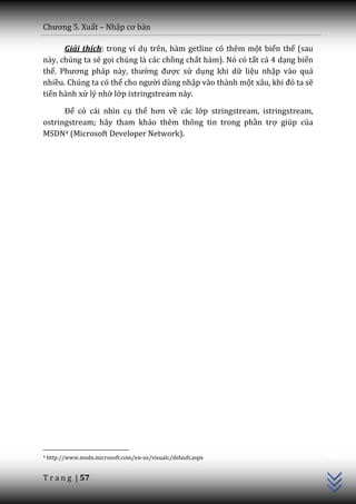 Chương 5. Xuất – Nhập cơ bản

      Giải thích: trong ví dụ trên, hàm getline có thêm một biến thể (sau
này, chúng ta sẽ gọi chúng là các chồng chất hàm). Nó có tất cả 4 dạng biến
thể. Phương ph|p n{y, thường được sử dụng khi dữ liệu nhập vào quá
nhiều. Chúng ta có thể cho người dùng nhập vào thành một x}u, khi đó ta sẽ
tiến hành xử lý nhờ lớp istringstream này.

      Để có cái nhìn cụ thể hơn về các lớp stringstream, istringstream,
ostringstream; hãy tham khảo thêm thông tin trong phần trợ giúp của
MSDN4 (Microsoft Developer Network).




                                                                              C++




4   http://www.msdn.microsoft.com/en-us/visualc/default.aspx


T r a n g | 57
 