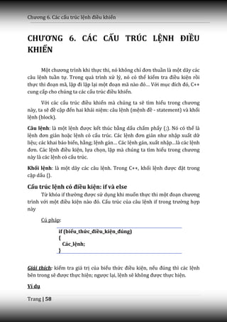 Chương 6. C|c cấu trúc lệnh điều khiển



CHƯƠNG 6. CÁC CẤU TRÚC LỆNH ĐIỀU
KHIỂN

      Một chương trình khi thực thi, nó không chỉ đơn thuần là một dãy các
câu lệnh tuần tự. Trong quá trình xử lý, nó có thể kiểm tra điều kiện rồi
thực thi đoạn mã, lặp đi lặp lại một đoạn m~ n{o đó… Với mục đích đó, C++
cung cấp cho chúng ta các cấu trúc điều khiển.

      Với các cấu trúc điều khiển mà chúng ta sẽ tìm hiểu trong chương
này, ta sẽ đề cập đến hai khái niệm: câu lệnh (mệnh đề - statement) và khối
lệnh (block).

Câu lệnh: là một lệnh được kết thúc bằng dấu chấm phẩy (;). Nó có thể là
lệnh đơn giản hoặc lệnh có cấu trúc. Các lệnh đơn giản như nhập xuất dữ
liệu; các khai báo biến, hằng; lệnh g|n… Các lệnh gán, xuất nhập…l{ c|c lệnh
đơn. C|c lệnh điều kiện, lựa chọn, lặp mà chúng ta tìm hiểu trong chương
này là các lệnh có cấu trúc.

Khối lệnh: là một dãy các câu lệnh. Trong C++, khối lệnh được đặt trong
cặp dấu {}.

Cấu trúc lệnh có điều kiện: if và else
      Từ khóa if thường được sử dụng khi muốn thực thi một đoạn chương
trình với một điều kiện n{o đó. Cấu trúc của câu lệnh if trong trường hợp
này

        Cú pháp:

              if (biểu_thức_điều_kiện_đúng)
              {
                Các_lệnh;
              }


Giải thích: kiểm tra giá trị của biểu thức điều kiện, nếu đúng thì c|c lệnh
bên trong sẽ được thực hiện; ngược lại, lệnh sẽ không được thực hiện.

Ví dụ

Trang | 58
 