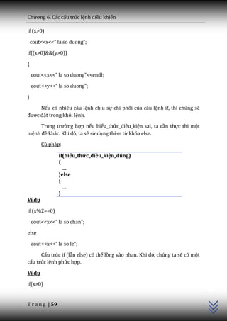 Chương 6. C|c cấu trúc lệnh điều khiển

if (x>0)

    cout<<x<<” la so duong”;

if((x>0)&&(y>0))

{

    cout<<x<<” la so duong”<<endl;

    cout<<y<<” la so duong”;

}

     Nếu có nhiều câu lệnh chịu sự chi phối của câu lệnh if, thì chúng sẽ
được đặt trong khối lệnh.

     Trong trường hợp nếu biểu_thức_điều_kiện sai, ta cần thực thi một
mệnh đề kh|c. Khi đó, ta sẽ sử dụng thêm từ khóa else.

        Cú pháp:

                 if(biểu_thức_điều_kiện_đúng)
                 {
                   …
                 }else
                 {
                   …
                 }
Ví dụ

if (x%2==0)

    cout<<x<<” la so chan”;

else

    cout<<x<<” la so le”;

      Cấu trúc if (lẫn else) có thể lồng v{o nhau. Khi đó, chúng ta sẽ có một
cấu trúc lệnh phức hợp.

Ví dụ
                                                                                C++




if(x>0)


T r a n g | 59
 