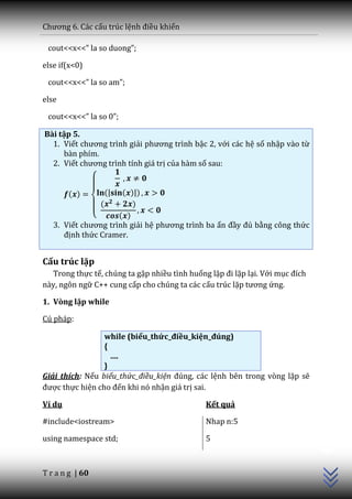 Chương 6. C|c cấu trúc lệnh điều khiển

 cout<<x<<” la so duong”;

else if(x<0)

 cout<<x<<” la so am”;

else

 cout<<x<<” la so 0”;

Bài tập 5.
  1. Viết chương trình giải phương trình bậc 2, với các hệ số nhập vào từ
     bàn phím.
  2. Viết chương trình tính gi| trị của hàm số sau:


        ( )      (|   ( )|)
                (        )
             {       ( )
   3. Viết chương trình giải hệ phương trình ba ẩn đầy đủ bằng công thức
      định thức Cramer.


Cấu trúc lặp
  Trong thực tế, chúng ta gặp nhiều tình huống lặp đi lặp lại. Với mục đích
này, ngôn ngữ C++ cung cấp cho chúng ta các cấu trúc lặp tương ứng.

1. Vòng lặp while

Cú pháp:

                 while (biểu_thức_điều_kiện_đúng)
                 {
                   ….
                 }
Giải thích: Nếu biểu_thức_điều_kiện đúng, c|c lệnh bên trong vòng lặp sẽ
được thực hiện cho đến khi nó nhận giá trị sai.

Ví dụ                                         Kết quả

#include<iostream>                            Nhap n:5
                                                                              C++




using namespace std;                          5



T r a n g | 60
 