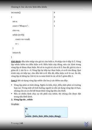 Chương 6. C|c cấu trúc lệnh điều khiển

int main()                                       4

{                                                3

    int n;                                       2

    cout<<”Nhap n:”;                             1

    cin>>n;

    while (n>0){

        cout<<n<<endl;

        n--;

    }

    return 0;

}

Giải thích: đầu tiên nhập vào giá trị cho biến n. N nhập vào ở đ}y l{ 5. Vòng
lặp while kiểm tra điều kiện n>0. Điều kiện n{y đúng, nên c|c lệnh trong
vòng lặp sẽ được thực hiện. Nó sẽ in ra giá trị của n l{ 5. Sau đó, gi| trị của n
giảm đi 1, tức là n = 4. Vòng lặp lại tiếp tục thực hiện, vì n>0 còn đúng. Qu|
trình này cứ tiếp tục, cho đến khi n=0. Khi đó, điều kiện n>0 l{ sai. Do đó,
vòng lặp sẽ dừng lại. Giá trị in ra màn hình là các số từ 5 giảm đến 1.

Lưu ý: khi sử dụng vòng lặp while cần lưu ý c|c điểm sau đ}y:

 Vòng lặp phải có tính dừng. Nghĩa l{ biểu_thức_điều_kiện phải có trường
   hợp sai. Trong một số tình huống, người ta vẫn sử dụng vòng lặp vô hạn,
   nhưng cần có cơ chế để thoát khỏi vòng lặp khi cần thiết.
 Nếu có nhiều lệnh chịu sự chi phối của while, thì chúng cần được đặt
   trong dấu khối lệnh.
2. Vòng lặp do…while

Cú pháp:

                   do
                                                                                    C++




                   {
                     ….
                   }while (biểu_thức_điều_kiện_đúng);


T r a n g | 61
 