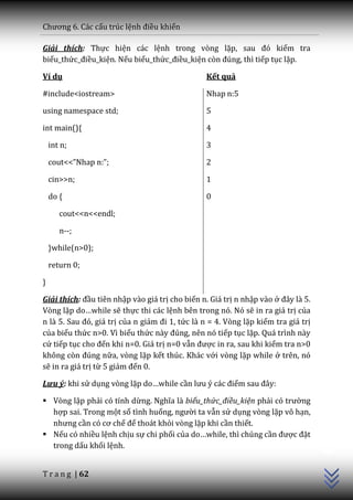 Chương 6. C|c cấu trúc lệnh điều khiển

Giải thích: Thực hiện các lệnh trong vòng lặp, sau đó kiểm tra
biểu_thức_điều_kiện. Nếu biểu_thức_điều_kiện còn đúng, thì tiếp tục lặp.

Ví dụ                                           Kết quả

#include<iostream>                              Nhap n:5

using namespace std;                            5

int main(){                                     4

    int n;                                      3

    cout<<”Nhap n:”;                            2

    cin>>n;                                     1

    do {                                        0

       cout<<n<<endl;

       n--;

    }while(n>0);

    return 0;

}

Giải thích: đầu tiên nhập vào giá trị cho biến n. Giá trị n nhập vào ở đ}y l{ 5.
Vòng lặp do…while sẽ thực thi các lệnh bên trong nó. Nó sẽ in ra giá trị của
n l{ 5. Sau đó, gi| trị của n giảm đi 1, tức là n = 4. Vòng lặp kiểm tra giá trị
của biểu thức n>0. Vì biểu thức n{y đúng, nên nó tiếp tục lặp. Quá trình này
cứ tiếp tục cho đến khi n=0. Giá trị n=0 vẫn được in ra, sau khi kiểm tra n>0
không còn đúng nữa, vòng lặp kết thúc. Khác với vòng lặp while ở trên, nó
sẽ in ra giá trị từ 5 giảm đến 0.

Lưu ý: khi sử dụng vòng lặp do…while cần lưu ý c|c điểm sau đ}y:

 Vòng lặp phải có tính dừng. Nghĩa l{ biểu_thức_điều_kiện phải có trường
  hợp sai. Trong một số tình huống, người ta vẫn sử dụng vòng lặp vô hạn,
  nhưng cần có cơ chế để thoát khỏi vòng lặp khi cần thiết.
                                                                                   C++




 Nếu có nhiều lệnh chịu sự chi phối của do…while, thì chúng cần được đặt
  trong dấu khối lệnh.


T r a n g | 62
 
