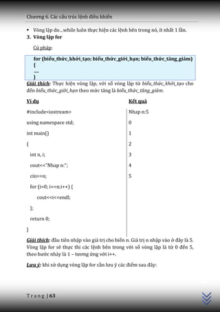 Chương 6. C|c cấu trúc lệnh điều khiển

 Vòng lặp do…while luôn thực hiện các lệnh bên trong nó, ít nhất 1 lần.
3. Vòng lặp for

     Cú pháp:

   for (biểu_thức_khởi_tạo; biểu_thức_giới_hạn; biểu_thức_tăng_giảm)
   {
   ….
   }
Giải thích: Thực hiện vòng lặp, với số vòng lặp từ biểu_thức_khởi_tạo cho
đến biểu_thức_giới_hạn theo mức tăng là biểu_thức_tăng_giảm.

Ví dụ                                           Kết quả

#include<iostream>                              Nhap n:5

using namespace std;                            0

int main()                                      1

{                                               2

    int n, i;                                   3

    cout<<”Nhap n:”;                            4

    cin>>n;                                     5

    for (i=0; i<=n;i++) {

         cout<<i<<endl;

    };

    return 0;

}

Giải thích: đầu tiên nhập vào giá trị cho biến n. Giá trị n nhập vào ở đ}y l{ 5.
Vòng lặp for sẽ thực thi các lệnh bên trong với số vòng lặp là từ 0 đến 5,
theo bước nhảy là 1 – tương ứng với i++.

Lưu ý: khi sử dụng vòng lặp for cần lưu ý c|c điểm sau đ}y:
                                                                                   C++




T r a n g | 63
 