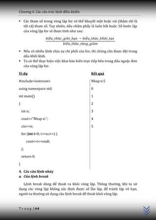 Chương 6. C|c cấu trúc lệnh điều khiển

 Các tham số trong vòng lặp for có thể khuyết một hoặc vài (thậm chí là
  tất cả) tham số. Tuy nhiên, dấu chấm phẩy là luôn bắt buộc. Số bước lặp
  của vòng lặp for sẽ được tính như sau:




 Nếu có nhiều lệnh chịu sự chi phối của for, thì chúng cần được đặt trong
  dấu khối lệnh.
 Ta có thể thực hiện việc khai báo biến trực tiếp bên trong dấu ngoặc đơn
  của vòng lặp for.

Ví dụ                                        Kết quả

#include<iostream>                           Nhap n:5

using namespace std;                         0

int main()                                   1

{                                            2

    int n;                                   3

    cout<<”Nhap n:”;                         4

    cin>>n;                                  5

    for (int i=0; i<=n;i++) {

         cout<<i<<endl;

    };

    return 0;

}

4. Các câu lệnh nhảy
a. Câu lệnh break

  Lệnh break dùng để thoát ra khỏi vòng lặp. Thông thường, khi ta sử
                                                                             C++




dụng các vòng lặp không x|c định được số lần lặp, để tránh lặp vô hạn,
người ta thường sử dụng câu lệnh break để thoát khỏi vòng lặp.


T r a n g | 64
 