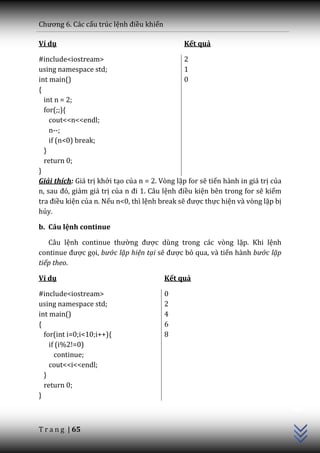 Chương 6. C|c cấu trúc lệnh điều khiển

Ví dụ                                          Kết quả

#include<iostream>                             2
using namespace std;                           1
int main()                                     0
{
  int n = 2;
  for(;;){
    cout<<n<<endl;
    n--;
    if (n<0) break;
  }
  return 0;
}
Giải thích: Giá trị khởi tạo của n = 2. Vòng lặp for sẽ tiến hành in giá trị của
n, sau đó, giảm giá trị của n đi 1. C}u lệnh điều kiện bên trong for sẽ kiểm
tra điều kiện của n. Nếu n<0, thì lệnh break sẽ được thực hiện và vòng lặp bị
hủy.

b. Câu lệnh continue

   Câu lệnh continue thường được dùng trong các vòng lặp. Khi lệnh
continue được gọi, bước lặp hiện tại sẽ được bỏ qua, và tiến hành bước lặp
tiếp theo.

Ví dụ                                    Kết quả

#include<iostream>                       0
using namespace std;                     2
int main()                               4
{                                        6
  for(int i=0;i<10;i++){                 8
    if (i%2!=0)
      continue;
    cout<<i<<endl;
  }
  return 0;
                                                                                   C++




}



T r a n g | 65
 
