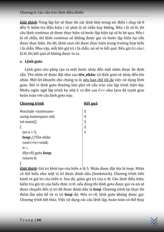 Chương 6. C|c cấu trúc lệnh điều khiển

Giải thích: Vòng lặp for sẽ thực thi các lệnh bên trong nó. Biến i chạy từ 0
đến 9, kiểm tra điều kiện i có phải là số chẵn hay không. Nếu i là số lẻ, thì
câu lệnh continue sẽ được thực hiện v{ bước lặp hiện tại sẽ bị bỏ qua. Nếu i
là số chẵn, thì lệnh continue sẽ không được gọi v{ bước lặp hiện tại vẫn
được thực hiện. Do đó, lệnh cout chỉ được thực hiện trong trường hợp biến
i là chẵn. Như vậy, mỗi khi giá trị i là chẵn, nó sẽ in kết quả. Nếu giá trị của i
là lẻ, thì kết quả sẽ không được in ra.

c. Lệnh goto

   Lệnh goto cho phép tạo ra một bước nhảy đến một nh~n được ấn định
sẵn. Tên nhãn sẽ được đặt như sau tên_nhãn: và lệnh goto sẽ nhảy đến tên
nhãn. Một lời khuyên cho chúng ta là nên hạn chế tối đa việc sử dụng lệnh
goto. Bởi vì lệnh goto thường làm phá vỡ cấu trúc của lập trình hiện đại.
Nhiều ngôn ngữ lập trình họ nhà C ra đời sau C++ như Java đ~ tuyệt giao
hoàn toàn với câu lệnh goto này.

Chương trình                              Kết quả

#include <iostream>                      5
using namespace std;                     4
int main()                               3
{                                        2
  int n = 5;                             1
  loop://Tên nhãn
  cout<<n<<endl;
  n--;
  if(n>0) goto loop;
  return 0;
}
Giải thích: Giá trị khởi tạo của biến n l{ 5. Nh~n được đặt tên là loop. Nhãn
có thể hiểu như một vị trí được đ|nh dấu (bookmark). Chương trình tiến
hành in giá trị của biến n. Sau đó, giảm giá trị của n đi. C}u lệnh điều kiện,
kiểm tra giá trị của biểu thức n>0, nếu đúng thi lệnh goto được gọi và nó sẽ
được chuyển đến vị trí đ~ được đ|nh dấu là loop. Chương trình lại thực thi
thêm lần nữa kể từ vị trí loop đó. Nếu n<=0, lệnh goto không được gọi.
                                                                                     C++




Chương trình kết thúc. Việc sử dụng các câu lệnh lặp, hoàn toàn có thể thay




T r a n g | 66
 