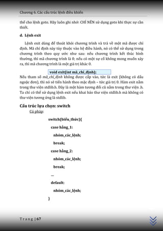 Chương 6. C|c cấu trúc lệnh điều khiển

thế cho lệnh goto. Hãy luôn ghi nhớ: CHỈ NÊN sử dụng goto khi thực sự cần
thiết.

d. Lệnh exit

    Lệnh exit dùng để thoát khỏi chương trình v{ trả về một m~ được chỉ
định. Mã chỉ định này tùy thuộc vào hệ điều hành, nó có thể sử dụng trong
chương trình theo quy ước như sau: nếu chương trình kết thúc bình
thường, thì m~ chương trình l{ 0; nếu có một sự cố không mong muốn xảy
ra, thì m~ chương trình l{ một giá trị khác 0.

                  void exit(int mã_chỉ_định);
Nếu tham số mã_chỉ_định không được cấp vào, tức là exit (không có dấu
ngoặc đơn), thì nó sẽ tiến hành theo mặc định – tức giá trị 0. Hàm exit nằm
trong thư viện stdlib.h. Đ}y l{ một h{m tương đối cũ nằm trong thư viện .h.
Ta chỉ có thể sử dụng lệnh exit nếu khai b|o thư viện stdlib.h mà không có
thư viện tương ứng là stdlib.

Cấu trúc lựa chọn: switch
      Cú pháp:

                 switch(biểu_thức){

                     case hằng_1:

                      nhóm_các_lệnh;

                      break;

                     case hằng_2:

                      nhóm_các_lệnh;

                      break;

                     …

                     default:

                      nhóm_các_lệnh;
                                                                              C++




                 }




T r a n g | 67
 