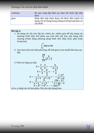 Chương 6. C|c cấu trúc lệnh điều khiển

continue                Bỏ qua vòng lặp hiện tại, thực thi bước lặp tiếp
                        theo.
goto                    Nhảy đến một nh~n được chỉ đinh. Nên tr|nh sử
                        dụng, chỉ sử dụng trong những trường hợp thực sự
                        cần thiết.


Bài tập 6.
  1. Sử dụng các cấu trúc lặp for, while, do…while, goto để xây dựng các
      chương trình tính tích ph}n sau (với mỗi cấu trúc xây dựng mỗi
      chương trình) bằng phương ph|p hình chữ nhật (trái, phải hoặc
      trung tọa).
                               ∫     ( )
   2. Lựa chọn cấu trúc lệnh phù hợp, để tính giá trị của chuỗi hữu hạn sau
      đ}y

                                ∑

   3. Tính các tổng sau đ}y




                                                 (     )

                                             (         )

                                            ( )
với n, x nhập vào từ bàn phím. Yêu cầu xây dựng hàm.                          C++




T r a n g | 71
 