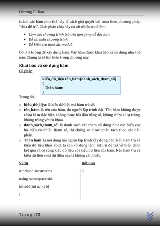 Chương 7. H{m

th{nh c|c h{m như thế này là cách giải quyết b{i to|n theo phương ph|p
“chia để trị”. Cách phân chia này có rất nhiều ưu điểm:

     Làm cho chương trình trở nên gọn gàng dễ đọc hơn.
     Dễ cải biên chương trình.
     Dễ kiểm tra theo các modul.

Đó l{ ý tưởng để xây dựng hàm. Vậy h{m được khai báo và sử dụng như thế
nào. Chúng ta sẽ tìm hiểu trong chương n{y.

Khai báo và sử dụng hàm
Cú pháp:

                 kiểu_dữ_liệu tên_hàm(danh_sách_tham_số)
                 {
                   Thân hàm;
                 }
Trong đó,

o kiểu_dữ_liệu: là kiểu dữ liệu mà hàm trả về.
o tên_hàm: là tên của h{m, do người lập trình đặt. Tên h{m không được
  chứa kí tự đặc biệt, không được bắt đầu bằng số, không chứa kí tự trắng,
  không trùng với từ khóa.
o danh_sách_tham_số: là danh sách các tham số dùng như c|c biến cục
  bộ. Nếu có nhiều tham số, thì chúng sẽ được phân tách theo các dấu
  phẩy.
o Thân hàm: là nội dung m{ người lập trình xây dựng nên. Nếu hàm trả về
  kiểu dữ liệu khác void, ta cần sử dụng lệnh return để trả về biến chứa
  kết quả và có cùng kiểu dữ liệu với kiểu dữ liệu của hàm. Nếu hàm trả về
  kiểu dữ liệu void thì điều này là không cần thiết.

Ví dụ                                 Kết quả

#include <iostream>                   3

using namespace std;

int add(int a, int b)
                                                                             C++




{




T r a n g | 73
 