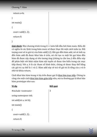 Chương 7. H{m

    return a+b;

}

int main()

{

    cout<<add(1, 2);

    return 0;

}

Giải thích: Mọi chương trình trong C++ luôn bắt đầu bởi h{m main. Điều đó
có nghĩa l{ c|c lệnh trong hàm main sẽ được thực thi một cách tuần tự. Đối
tượng cout sẽ in giá trị của hàm add(1,2). Khi gọi đến hàm add, nó sẽ ánh xạ
đến h{m add đ~ được khai báo ở trên, nó chỉ tạo ra một lời gọi h{m đến
h{m đ~ được xây dựng có tên tương ứng (chúng ta cần lưu ý đến điều này
để phân biệt với khái niệm hàm nội tuyến sẽ được tìm hiểu trong các mục
tiếp theo). Với a, b là các tham số hình thức, chúng sẽ được thay thế bằng
các giá trị cụ thể là 1 và 2. Hàm add này sẽ trả về giá trị là tổng của a và b
nhờ từ khóa return.

Cách khai báo hàm trong ví dụ trên được gọi là khai báo trực tiếp. Chúng ta
cũng còn một cách khai báo hàm gián tiếp nữa, m{ ta thường gọi là khai báo
h{m prototype như sau:

Ví dụ                                   Kết quả

#include <iostream>                     3

using namespace std;

int add(int a, int b);

int main()

{

    cout<<add(1, 2);
                                                                                 C++




    return 0;



T r a n g | 74
 