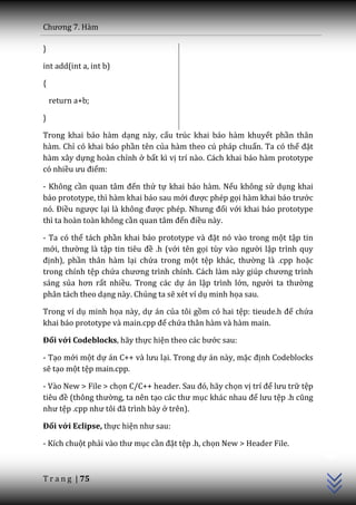 Chương 7. H{m

}

int add(int a, int b)

{

    return a+b;

}

Trong khai báo hàm dạng này, cấu trúc khai báo hàm khuyết phần thân
hàm. Chỉ có khai báo phần tên của hàm theo cú pháp chuẩn. Ta có thể đặt
hàm xây dựng hoàn chỉnh ở bất kì vị trí nào. Cách khai báo hàm prototype
có nhiều ưu điểm:

- Không cần quan t}m đến thứ tự khai báo hàm. Nếu không sử dụng khai
báo prototype, thì hàm khai báo sau mới được phép gọi h{m khai b|o trước
nó. Điều ngược lại l{ không được phép. Nhưng đối với khai báo prototype
thì ta hoàn toàn không cần quan t}m đến điều này.

- Ta có thể tách phần khai b|o prototype v{ đặt nó vào trong một tập tin
mới, thường là tập tin tiêu đề .h (với tên gọi tùy v{o người lập trình quy
định), phần thân hàm lại chứa trong một tệp kh|c, thường là .cpp hoặc
trong chính tệp chứa chương trình chính. C|ch l{m n{y giúp chương trình
sáng sủa hơn rất nhiều. Trong các dự án lập trình lớn, người ta thường
phân tách theo dạng này. Chúng ta sẽ xét ví dụ minh họa sau.

Trong ví dụ minh họa này, dự án của tôi gồm có hai tệp: tieude.h để chứa
khai b|o prototype v{ main.cpp để chứa thân hàm và hàm main.

Đối với Codeblocks, hãy thực hiện theo c|c bước sau:

- Tạo mới một dự |n C++ v{ lưu lại. Trong dự án này, mặc định Codeblocks
sẽ tạo một tệp main.cpp.

- Vào New > File > chọn C/C++ header. Sau đó, h~y chọn vị trí để lưu trữ tệp
tiêu đề (thông thường, ta nên tạo c|c thư mục kh|c nhau để lưu tệp .h cũng
như tệp .cpp như tôi đ~ trình b{y ở trên).

Đối với Eclipse, thực hiện như sau:
                                                                               C++




- Kích chuột phải v{o thư mục cần đặt tệp .h, chọn New > Header File.



T r a n g | 75
 
