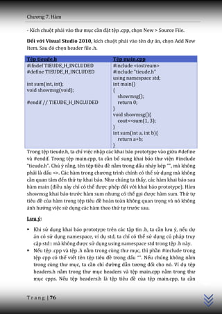 Chương 7. H{m

- Kích chuột phải v{o thư mục cần đặt tệp .cpp, chọn New > Source File.

Đối với Visual Studio 2010, kích chuột phải vào tên dự án, chọn Add New
Item. Sau đó chọn header file .h.

Tệp tieude.h                             Tệp main.cpp
#ifndef TIEUDE_H_INCLUDED                #include <iostream>
#define TIEUDE_H_INCLUDED                #include "tieude.h"
                                         using namespace std;
int sum(int, int);                       int main()
void showmsg(void);                      {
                                           showmsg();
#endif // TIEUDE_H_INCLUDED                return 0;
                                         }
                                         void showmsg(){
                                           cout<<sum(1, 3);
                                         }
                                         int sum(int a, int b){
                                           return a+b;
                                         }
Trong tệp tieude.h, ta chỉ việc nhập các khai báo prototype vào giữa #define
và #endif. Trong tệp main.cpp, ta cần bổ sung khai b|o thư viện #include
“tieude.h”. Chú ý rằng, tên tệp tiêu đề nằm trong dấu nh|y kép “”, mà không
phải là dấu <>. C|c h{m trong chương trình chính có thể sử dụng mà không
cần quan t}m đến thứ tự khai b|o. Như chúng ta thấy, các hàm khai báo sau
hàm main (điều này chỉ có thể được phép đối với khai báo prototype). Hàm
showmsg khai b|o trước h{m sum nhưng có thể gọi được hàm sum. Thứ tự
tiêu đề của hàm trong tệp tiêu đề hoàn toàn không quan trọng và nó không
ảnh hưởng việc sử dụng các hàm theo thứ tự trước sau.

Lưu ý:

 Khi sử dụng khai báo prototype trên các tập tin .h, ta cần lưu ý, nếu dự
  án có sử dụng namespace, ví dụ std, ta chỉ có thể sử dụng cú pháp truy
  cập std:: m{ không được sử dụng using namespace std trong tệp .h này.
 Nếu tệp .cpp và tệp .h nằm trong cùng thư mục, thì phần #include trong
  tệp cpp có thể viết tên tệp tiêu đề trong dấu “”. Nếu chúng không nằm
  trong cùng thư mục, ta cần chỉ đường dẫn tương đối cho nó. Ví dụ tệp
                                                                               C++




  headers.h nằm trong thư mục headers và tệp main.cpp nằm trong thư
  mục cpps. Nếu tệp headers.h là tệp tiêu đề của tệp main.cpp, ta cần


T r a n g | 76
 