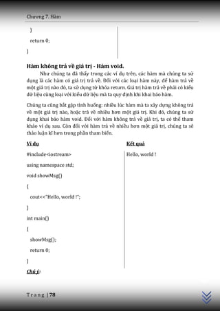 Chương 7. H{m

    }

    return 0;

}

Hàm không trả về giá trị - Hàm void.
      Như chúng ta đ~ thấy trong các ví dụ trên, các hàm mà chúng ta sử
dụng là các hàm có giá trị trả về. Đối với các loại h{m n{y, để hàm trả về
một giá trị n{o đó, ta sử dụng từ khóa return. Giá trị hàm trả về phải có kiểu
dữ liệu cùng loại với kiểu dữ liệu m{ ta quy định khi khai báo hàm.

Chúng ta cũng bắt gặp tình huống: nhiều lúc hàm mà ta xây dựng không trả
về một giá trị nào, hoặc trả về nhiều hơn một giá trị. Khi đó, chúng ta sử
dụng khai báo hàm void. Đối với hàm không trả về giá trị, ta có thể tham
khảo ví dụ sau. Còn đối với hàm trả về nhiều hơn một giá trị, chúng ta sẽ
thảo luận kĩ hơn trong phần tham biến.

Ví dụ                                         Kết quả

#include<iostream>                            Hello, world !

using namespace std;

void showMsg()

{

    cout<<”Hello, world !”;

}

int main()

{

    showMsg();

    return 0;

}
                                                                                 C++




Chú ý:



T r a n g | 78
 