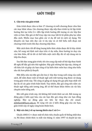 GIỚI THIỆU

  1. Cấu trúc của giáo trình

     Gi|o trình được chia ra làm 17 chương và mỗi chương được chia làm
  các mục khác nhau. C|c chương được sắp xếp theo trình tự từ lập trình
  hướng thủ tục trên C++ đến lập trình hướng đối tượng và các lớp thư
  viện cơ bản. Độc giả có thể truy cập vào mục bất kì từ phần phụ lục nằm
  đầu sách. Nhiều mục bao gồm các ví dụ để mô tả cách sử dụng. Tôi
  khuyên các bạn nên đọc các ví dụ này và có thể hiểu mỗi đoạn mã
  chương trình trước khi đọc chương tiếp theo.

     Một cách thức tốt để tăng lượng kiến thức nhận được đó l{ h~y chỉnh
  sửa, bổ sung mã lệnh mới dựa trên ví dụ mẫu, theo hướng tư duy của
  của bản thân, để từ đó có thể hiểu một c|ch đầy đủ về nội dung mà ta
  tiếp thu được.

     Sau khi đọc xong giáo trình, tôi còn cung cấp một số bài tập thực hành
  đề nghị để độc giả nên thử nghiệm. Hãy giải những bài tập này, chúng sẽ
  rất hữu ích và giúp các bạn cũng cố lại kiến thức môn học cũng như hiểu
  sâu sắc hơn phần lý thuyết.

     Một điều nữa mà độc giả cần lưu ý: h~y đọc trang cuối cùng của cuốn
  s|ch, để nắm được một số thuật ngữ anh-việt tương ứng được sử dụng
  trong giáo trình này. Tôi cũng có gắng sử dụng tên gọi phù hợp nhất với
  đại đa số các giáo trình hiện hành. Tuy nhiên, độc giả cũng nên nắm các
  thuật ngữ tiếng anh tương ứng, để có thể tham khảo thêm các tài liệu
  chuyên môn tiếng anh.

     Khi viết giáo trình này, tôi không thể tránh khỏi sai sót. Rất mong sự
  đóng góp ý kiến quý báu của các bạn độc giả cũng như c|c bạn đồng
  nghiệp. Mọi sự đóng góp xin liên hệ theo địa chỉ email:
  dnhthanh@hueic.edu.vn. Hi vọng với các ý kiến đóng góp của các bạn,
  giáo trình này sẽ ngày càng hoàn thiện hơn.

  2. Một vài chú ý về sự tương thích của C và C++
                                                                              C++




      Chuẩn ANSI-C++ được một tổ chức tiêu chuẩn quốc tế thống nhất đưa
  ra. Nó được chính thức ra mắt v{o th|ng 11 năm 1997 v{ duyệt lại vào

Trang |7
 