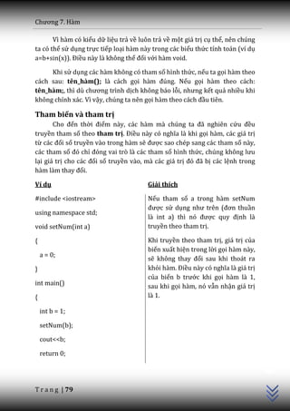 Chương 7. H{m

       Vì hàm có kiểu dữ liệu trả về luôn trả về một giá trị cụ thể, nên chúng
ta có thể sử dụng trực tiếp loại hàm này trong các biểu thức tính toán (ví dụ
a=b+sin(x)). Điều này là không thể đối với hàm void.

     Khi sử dụng các hàm không có tham số hình thức, nếu ta gọi hàm theo
cách sau: tên_hàm(); là cách gọi h{m đúng. Nếu gọi hàm theo cách:
tên_hàm;, thì dù chương trình dịch không báo lỗi, nhưng kết quả nhiều khi
không chính xác. Vì vậy, chúng ta nên gọi hàm theo cách đầu tiên.

Tham biến và tham trị
       Cho đến thời điểm n{y, c|c h{m m{ chúng ta đ~ nghiên cứu đều
truyền tham số theo tham trị. Điều n{y có nghĩa l{ khi gọi hàm, các giá trị
từ c|c đối số truyền vào trong hàm sẽ được sao chép sang các tham số này,
các tham số đó chỉ đóng vai trò l{ c|c tham số hình thức, chúng không lưu
lại giá trị cho c|c đối số truyền vào, mà các giá trị đó đ~ bị các lệnh trong
h{m l{m thay đổi.

Ví dụ                                   Giải thích

#include <iostream>                     Nếu tham số a trong hàm setNum
                                        được sử dụng như trên (đơn thuần
using namespace std;
                                        l{ int a) thì nó được quy định là
void setNum(int a)                      truyền theo tham trị.

{                                       Khi truyền theo tham trị, giá trị của
                                        biến xuất hiện trong lời gọi hàm này,
    a = 0;
                                        sẽ không thay đổi sau khi thoát ra
}                                       khỏi h{m. Điều n{y có nghĩa l{ gi| trị
                                        của biến b trước khi gọi hàm là 1,
int main()                              sau khi gọi hàm, nó vẫn nhận giá trị
{                                       là 1.

    int b = 1;

    setNum(b);

    cout<<b;
                                                                                 C++




    return 0;




T r a n g | 79
 